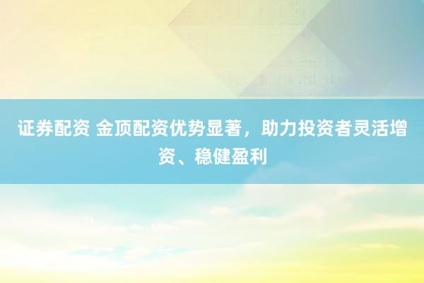 证券配资 金顶配资优势显著，助力投资者灵活增资、稳健盈利