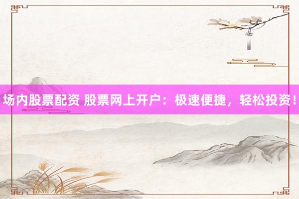 场内股票配资 股票网上开户：极速便捷，轻松投资！