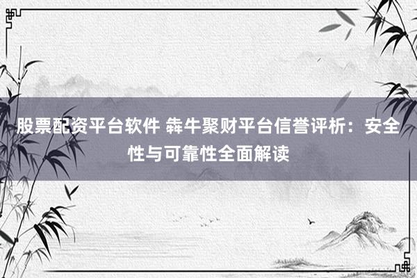 股票配资平台软件 犇牛聚财平台信誉评析：安全性与可靠性全面解读