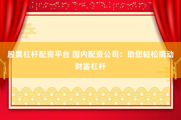 股票杠杆配资平台 国内配资公司：助您轻松撬动财富杠杆