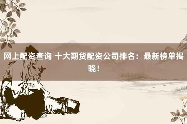 网上配资查询 十大期货配资公司排名：最新榜单揭晓！