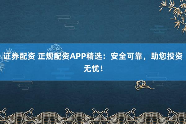 证券配资 正规配资APP精选:安全可靠,助您投资无忧!