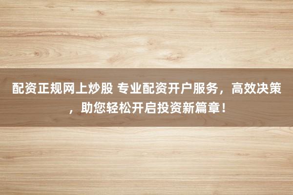 配资正规网上炒股 专业配资开户服务，高效决策，助您轻松开启投资新篇章！