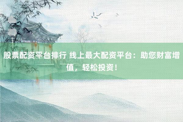 股票配资平台排行 线上最大配资平台：助您财富增值，轻松投资！