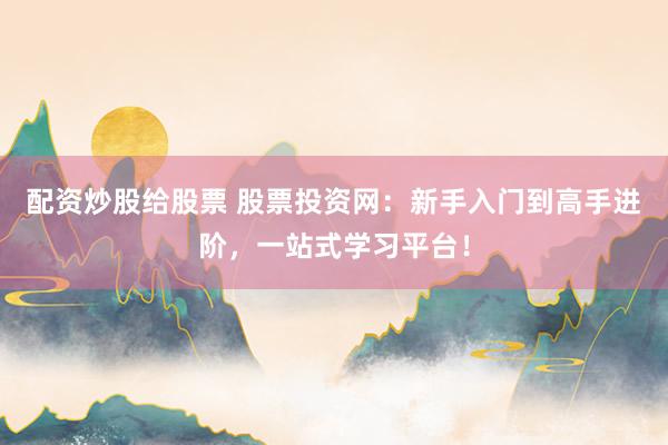 配资炒股给股票 股票投资网：新手入门到高手进阶，一站式学习平台！