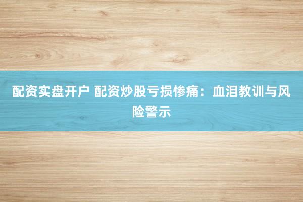 配资实盘开户 配资炒股亏损惨痛：血泪教训与风险警示