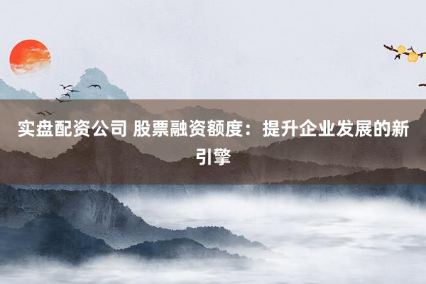 实盘配资公司 股票融资额度：提升企业发展的新引擎
