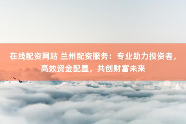 在线配资网站 兰州配资服务：专业助力投资者，高效资金配置，共创财富未来