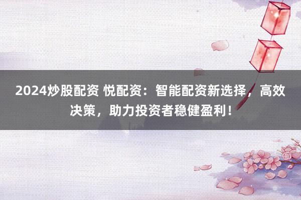 2024炒股配资 悦配资：智能配资新选择，高效决策，助力投资者稳健盈利！
