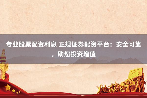 专业股票配资利息 正规证券配资平台：安全可靠，助您投资增值