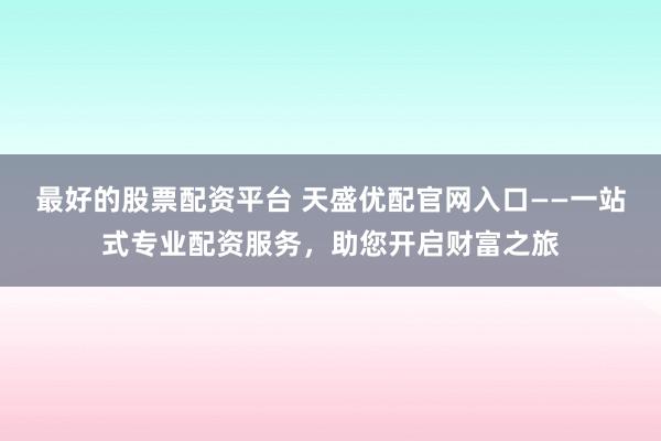 最好的股票配资平台 天盛优配官网入口——一站式专业配资服务，助您开启财富之旅