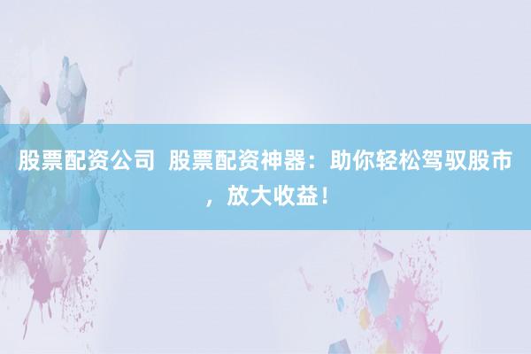 股票配资公司  股票配资神器：助你轻松驾驭股市，放大收益！