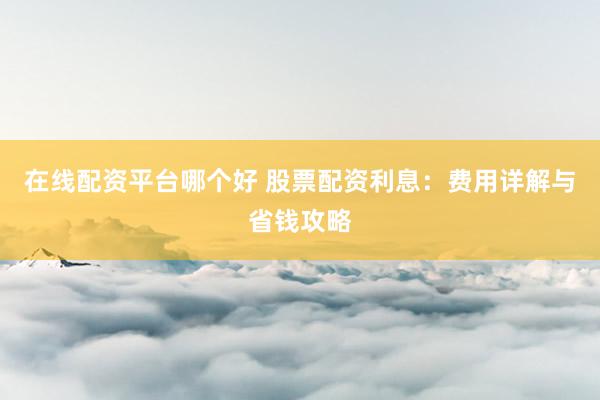 在线配资平台哪个好 股票配资利息：费用详解与省钱攻略