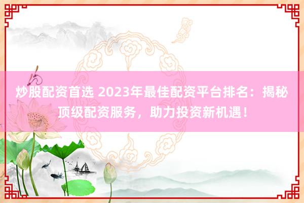炒股配资首选 2023年最佳配资平台排名：揭秘顶级配资服务，助力投资新机遇！