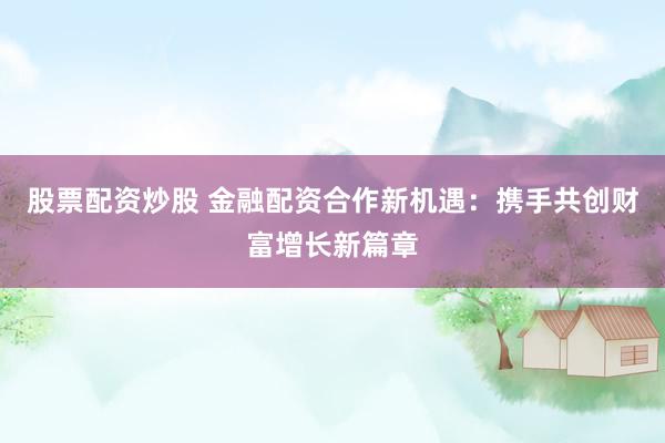 股票配资炒股 金融配资合作新机遇:携手共创财富增长新篇章