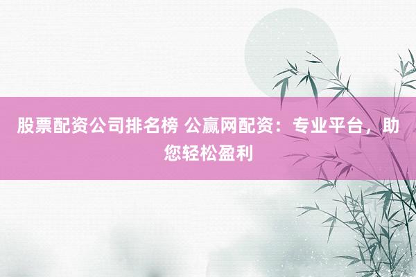 股票配资公司排名榜 公赢网配资:专业平台,助您轻松盈利