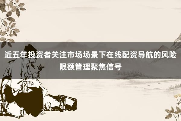 近五年投资者关注市场场景下在线配资导航的风险限额管理聚焦信号