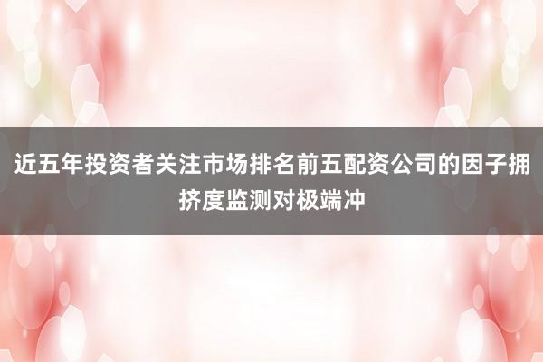 近五年投资者关注市场排名前五配资公司的因子拥挤度监测对极端冲