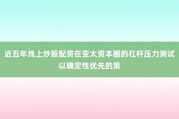 近五年线上炒股配资在亚太资本圈的杠杆压力测试以确定性优先的策