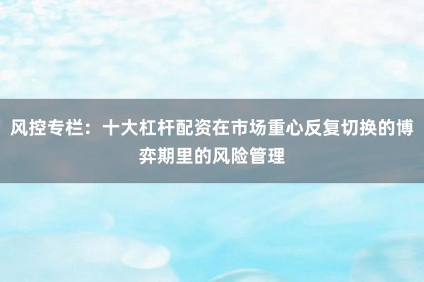 风控专栏：十大杠杆配资在市场重心反复切换的博弈期里的风险管理