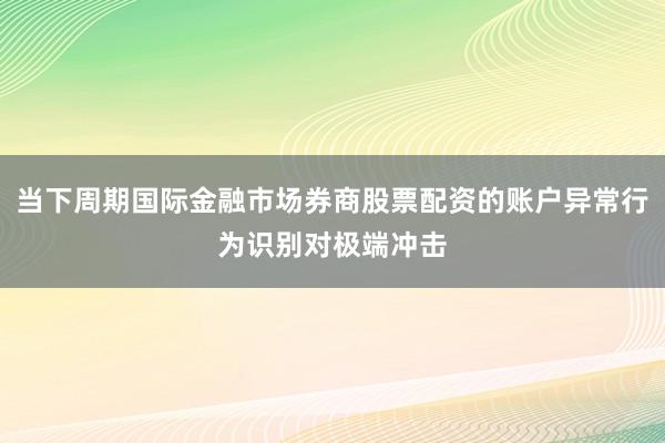 当下周期国际金融市场券商股票配资的账户异常行为识别对极端冲击