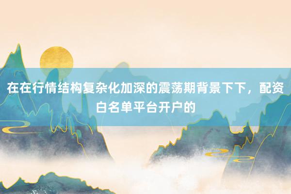 在在行情结构复杂化加深的震荡期背景下下，配资白名单平台开户的
