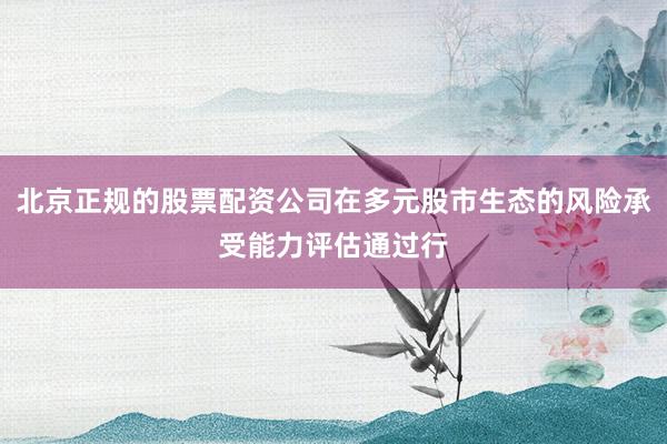 北京正规的股票配资公司在多元股市生态的风险承受能力评估通过行