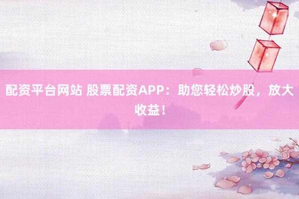 配资平台网站 股票配资APP：助您轻松炒股，放大收益！