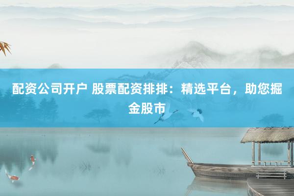配资公司开户 股票配资排排：精选平台，助您掘金股市