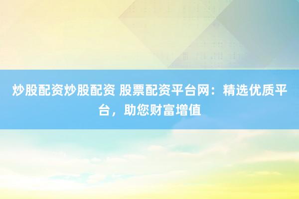 炒股配资炒股配资 股票配资平台网：精选优质平台，助您财富增值