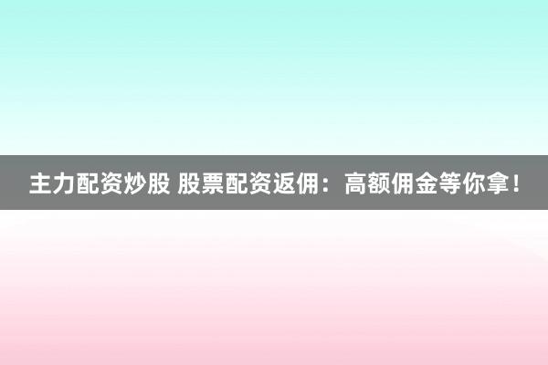 主力配资炒股 股票配资返佣：高额佣金等你拿！