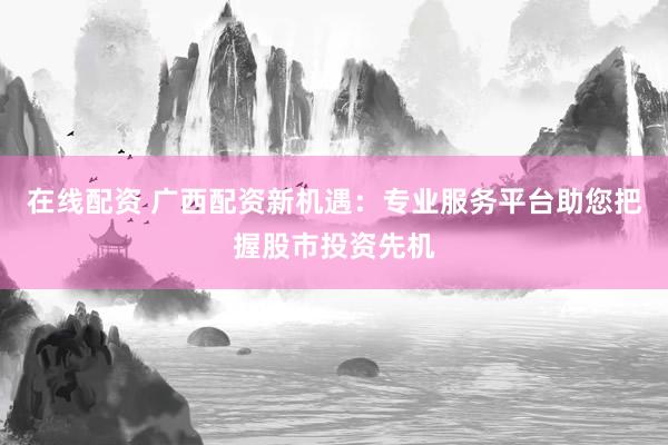在线配资 广西配资新机遇:专业服务平台助您把握股市投资先机