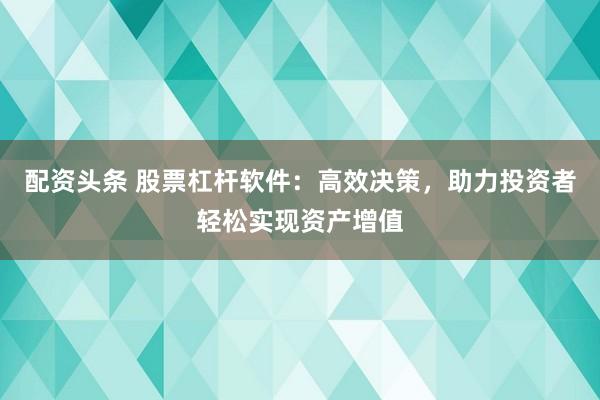 配资头条 股票杠杆软件：高效决策，助力投资者轻松实现资产增值