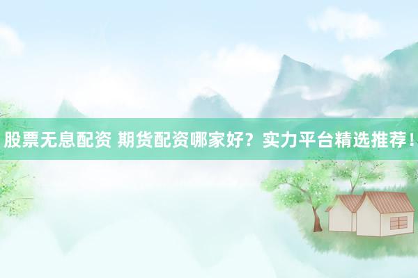 股票无息配资 期货配资哪家好？实力平台精选推荐！