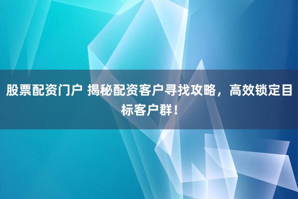 股票配资门户 揭秘配资客户寻找攻略，高效锁定目标客户群！