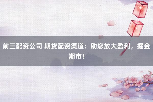 前三配资公司 期货配资渠道:助您放大盈利,掘金期市!