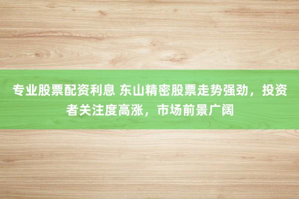 专业股票配资利息 东山精密股票走势强劲，投资者关注度高涨，市场前景广阔