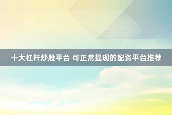 十大杠杆炒股平台 可正常提现的配资平台推荐