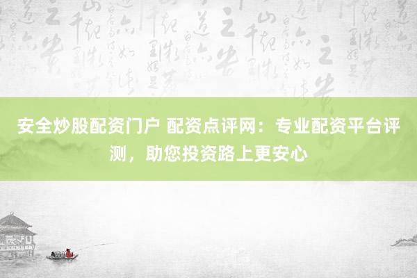 安全炒股配资门户 配资点评网：专业配资平台评测，助您投资路上更安心