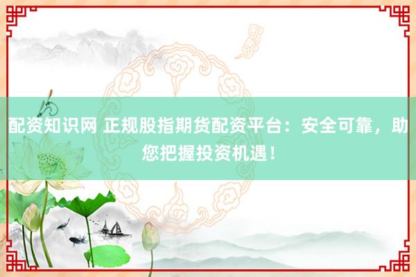 配资知识网 正规股指期货配资平台:安全可靠,助您把握投资机遇!