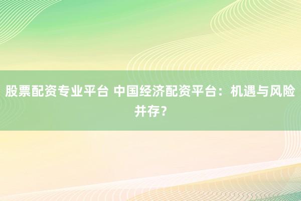 股票配资专业平台 中国经济配资平台:机遇与风险并存?