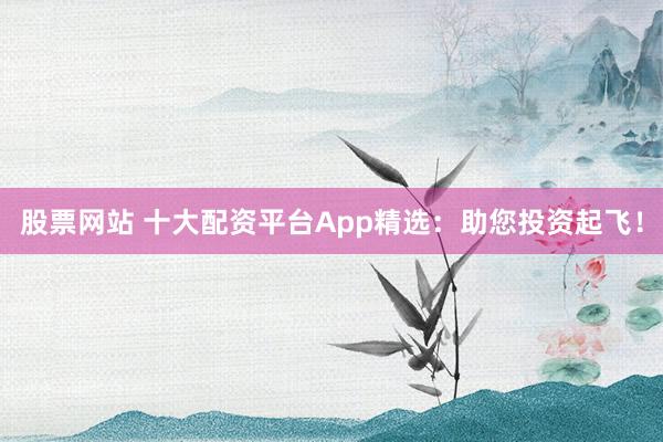 股票网站 十大配资平台App精选:助您投资起飞!
