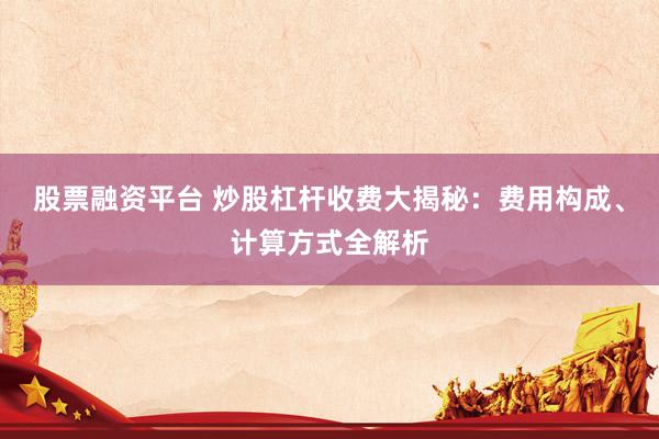 股票融资平台 炒股杠杆收费大揭秘：费用构成、计算方式全解析
