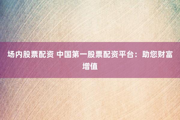 场内股票配资 中国第一股票配资平台:助您财富增值