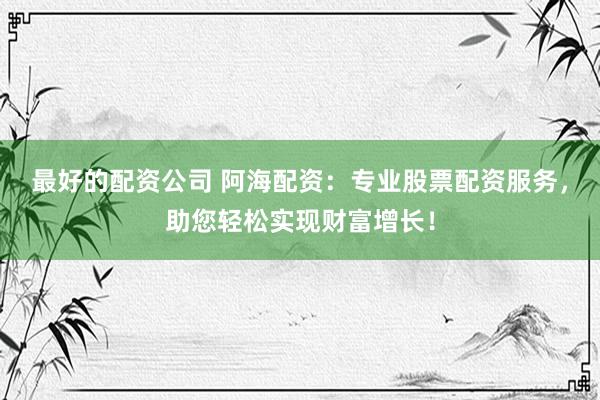 最好的配资公司 阿海配资:专业股票配资服务,助您轻松实现财富增长!