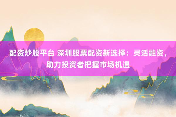 配资炒股平台 深圳股票配资新选择：灵活融资，助力投资者把握市场机遇