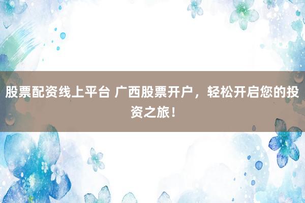 股票配资线上平台 广西股票开户，轻松开启您的投资之旅！