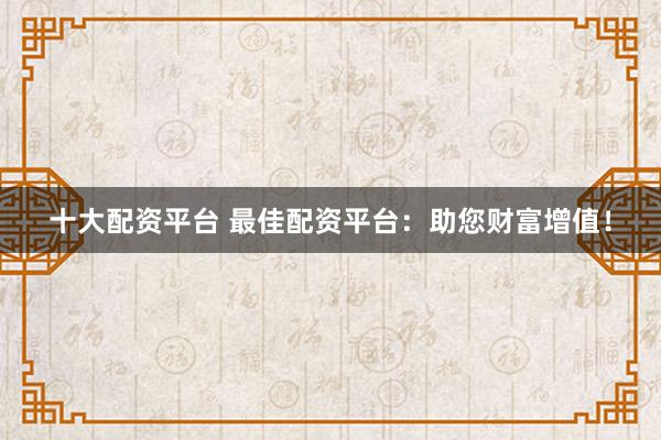 十大配资平台 最佳配资平台：助您财富增值！