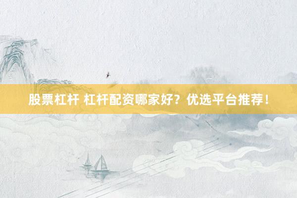 股票杠杆 杠杆配资哪家好？优选平台推荐！