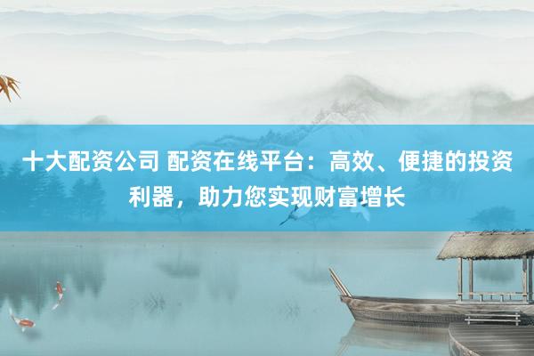 十大配资公司 配资在线平台：高效、便捷的投资利器，助力您实现财富增长